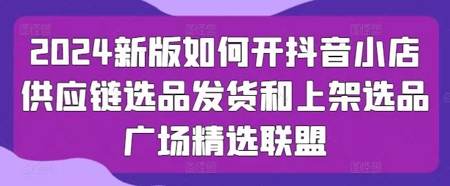 2024新版如何开抖音小店供应链选品发货和上架选品广场精选联盟-山河网创