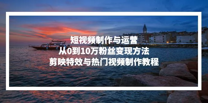 短视频制作与运营，从0到10万粉丝变现方法，剪映特效与热门视频制作教程-山河网创