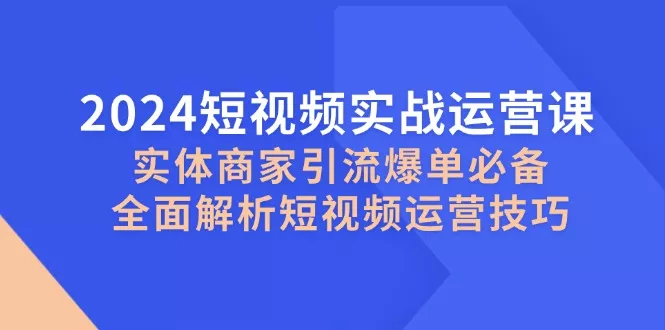 2024短视频实战运营课，实体商家引流爆单必备，全面解析短视频运营技巧-山河网创