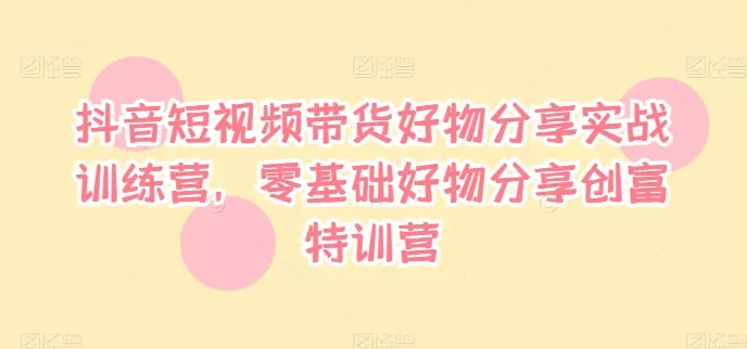抖音短视频带货好物分享实战训练营，零基础好物分享创富特训营-山河网创