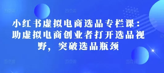 小红书虚拟电商选品专栏课：助虚拟电商创业者打开选品视野，突破选品瓶颈-山河网创