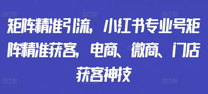 矩阵精准引流，小红书专业号矩阵精准获客，电商、微商、门店获客神技-山河网创