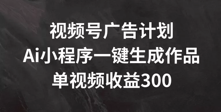 视频号广告计划，AI小程序一键生成作品， 单视频收益300+【揭秘】-山河网创