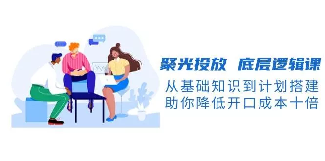 聚光投放底层逻辑课，从基础知识到计划搭建，助你降低开口成本十倍-山河网创