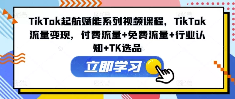 TikTok起航赋能系列视频课程，TikTok流量变现，付费流量+免费流量+行业认知+TK选品-山河网创