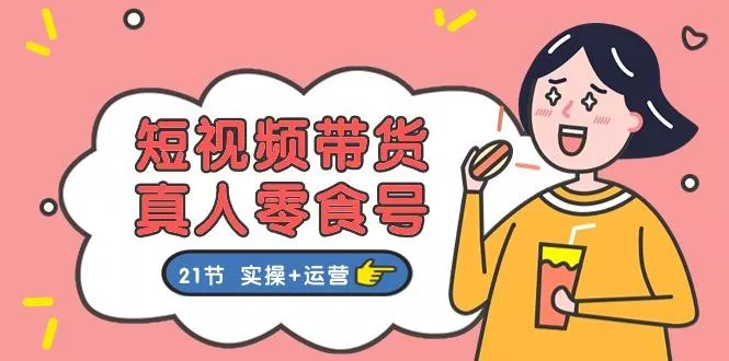 短视频带货&真人零食号：更全面的零食带货教程：21节 实操+运营-山河网创