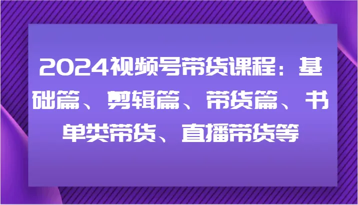 2024视频号带货课程：基础篇、剪辑篇、带货篇、书单类带货、直播带货等-山河网创