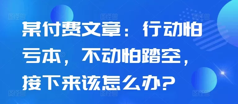 某付费文章：行动怕亏本，不动怕踏空，接下来该怎么办?-山河网创