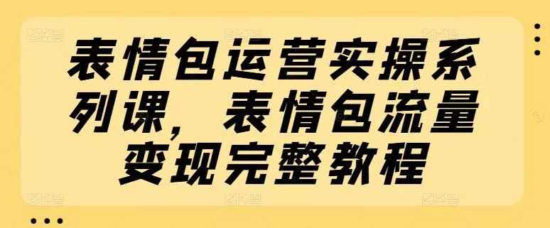 表情包运营实操系列课，表情包流量变现完整教程-山河网创