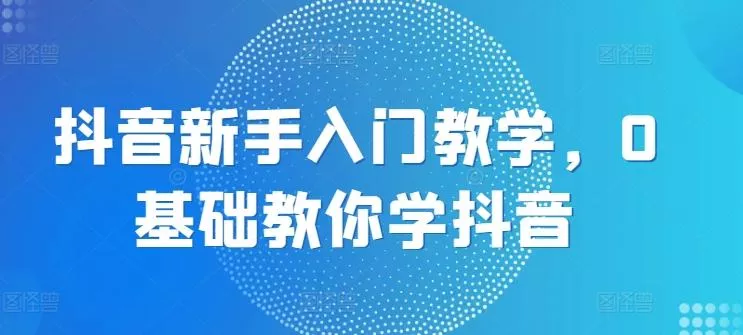 抖音新手入门教学，0基础教你学抖音-山河网创