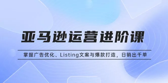 亚马逊运营进阶课：掌握广告优化、Listing文案与爆款打造，日销出千单-山河网创