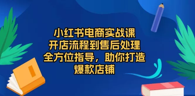 小红书电商实战课，开店流程到售后处理，全方位指导，助你打造爆款店铺-山河网创