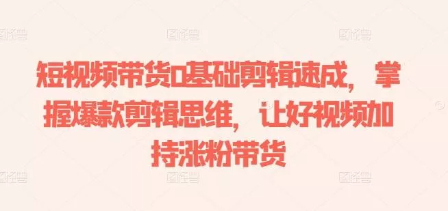 短视频带货0基础剪辑速成，掌握爆款剪辑思维，让好视频加持涨粉带货-山河网创