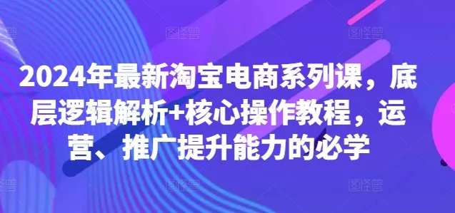 2024年最新淘宝电商系列课，底层逻辑解析+核心操作教程，运营、推广提升能力的必学-山河网创