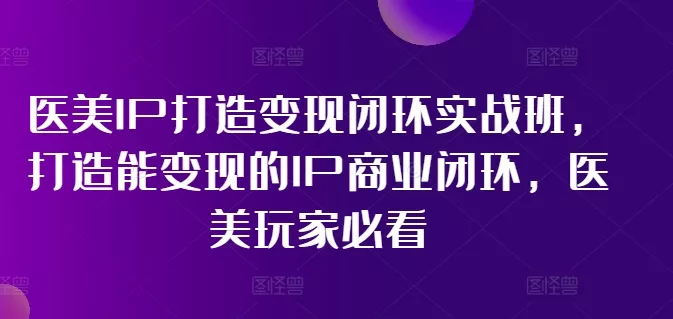 医美IP打造变现闭环实战班，打造能变现的IP商业闭环，医美玩家必看!-山河网创