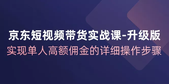 京东短视频带货实战课升级版，实现单人高额佣金的详细操作步骤-山河网创