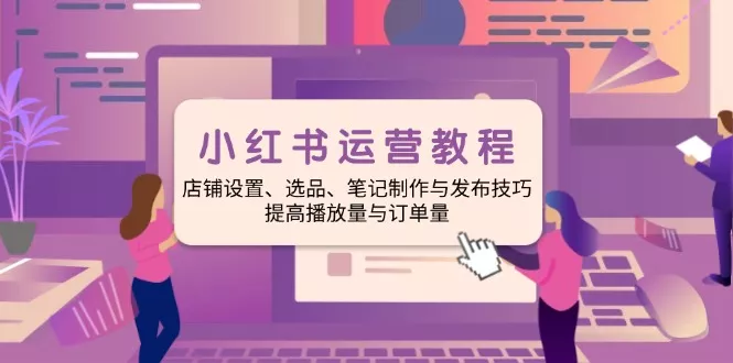 小红书运营教程：店铺设置、选品、笔记制作与发布技巧、提高播放量与订…-山河网创