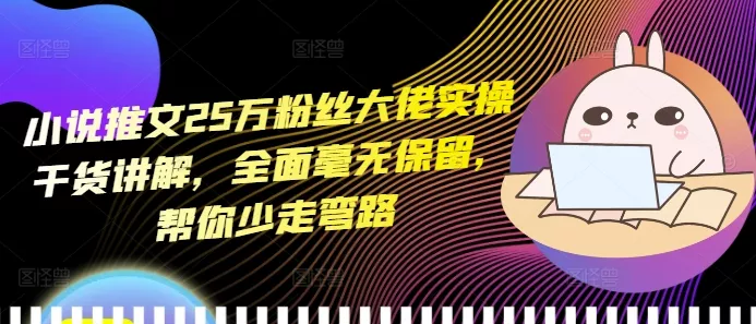 小说推文25万粉丝大佬实操干货讲解，全面毫无保留，帮你少走弯路-山河网创