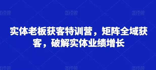 实体老板获客特训营，矩阵全域获客，破解实体业绩增长-山河网创
