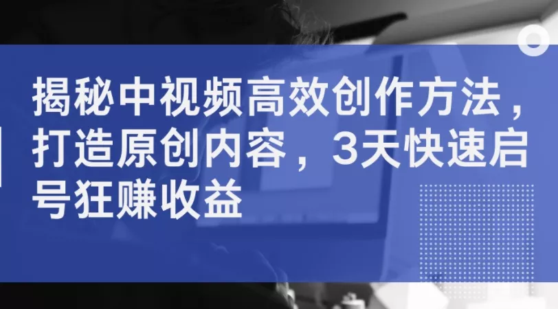 揭秘中视频高效创作方法，打造原创内容，3天快速启号狂赚收益-山河网创