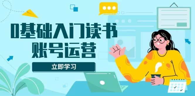 0基础入门读书账号运营，系统课程助你解决素材、流量、变现等难题-山河网创