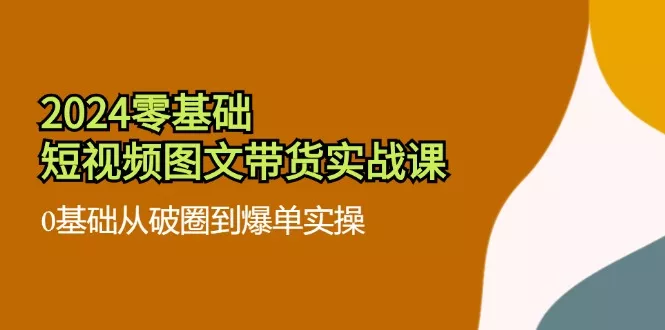 2024零基础·短视频图文带货实战课：0基础从破圈到爆单实操(35节课-山河网创
