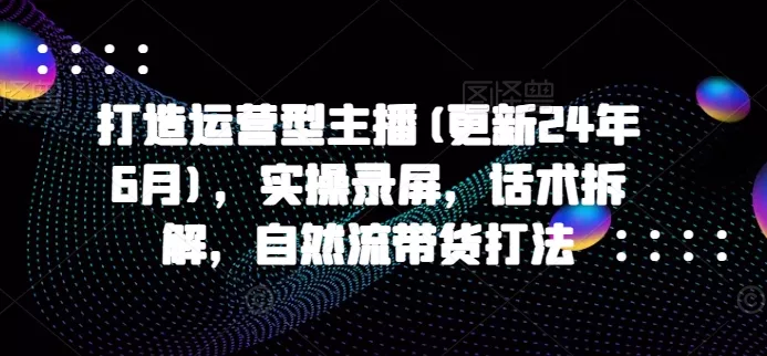 打造运营型主播(更新25年1月)，实操录屏，话术拆解，自然流带货打法-山河网创
