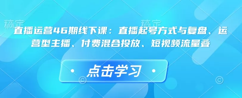 直播运营46期线下课：直播起号方式与复盘、运营型主播、付费混合投放、短视频流量叠-山河网创