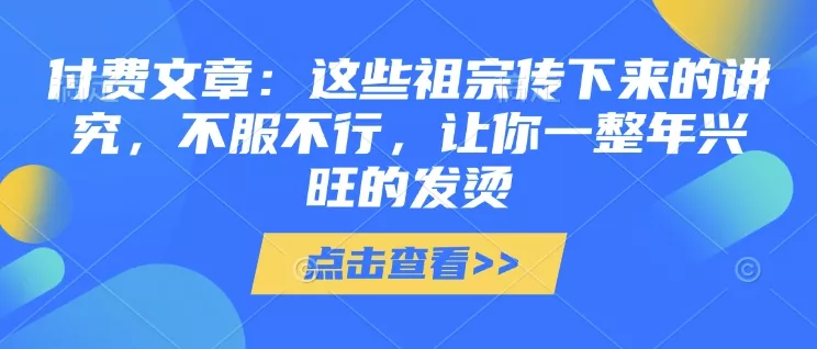 付费文章：这些祖宗传下来的讲究，不服不行，让你一整年兴旺的发烫!(全文收藏)-山河网创