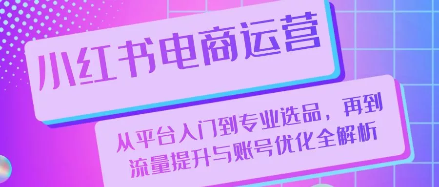 小红书电商运营：从平台入门到专业选品，再到流量提升与账号优化全解析-山河网创
