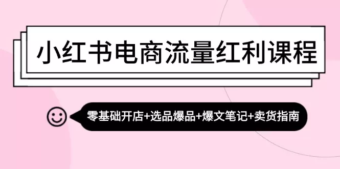 小红书电商流量红利课程：零基础开店+选品爆品+爆文笔记+卖货指南-山河网创