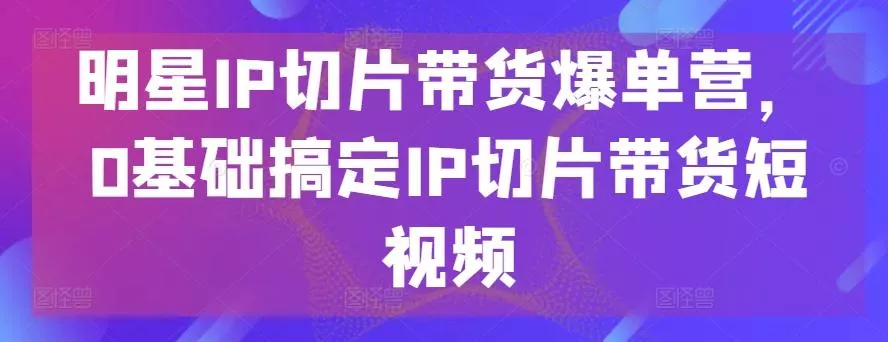 明星IP切片带货爆单营，0基础搞定IP切片带货短视频-山河网创