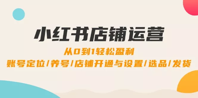 小红书店铺运营：0到1轻松盈利，账号定位/养号/店铺开通与设置/选品/发货-山河网创