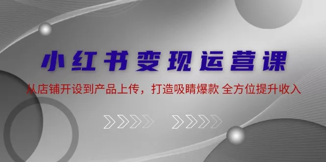 小红书变现运营课：从店铺开设到产品上传，打造吸睛爆款 全方位提升收入-山河网创