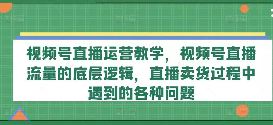 视频号直播运营教学，视频号直播流量的底层逻辑，直播卖货过程中遇到的各种问题-山河网创