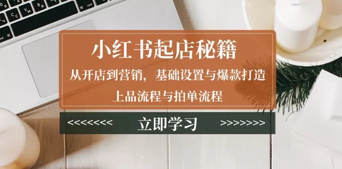 小红书起店秘籍：从开店到营销，基础设置与爆款打造、上品流程与拍单流程-山河网创