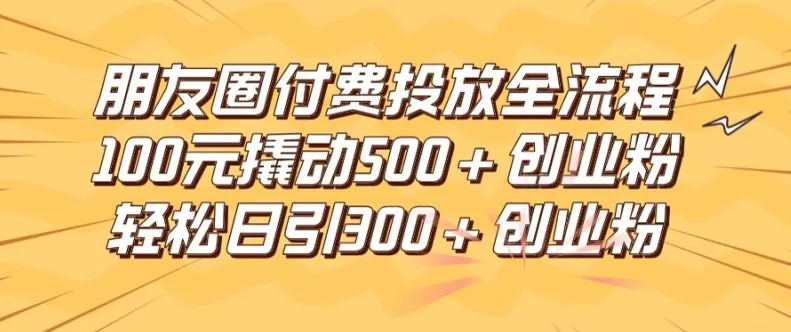 朋友圈高效付费投放全流程，100元撬动500+创业粉，日引流300加精准创业粉【揭秘】-山河网创