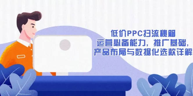 低价PPC扫流秘籍：运营必备能力, 推广基础, 产品布局与数据化选款详解-山河网创