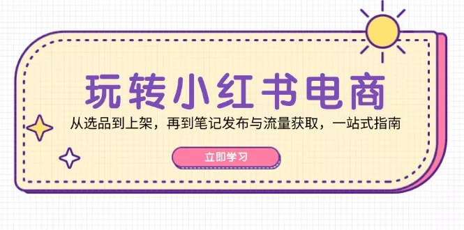 玩转小红书电商：从选品到上架，再到笔记发布与流量获取，一站式指南-山河网创