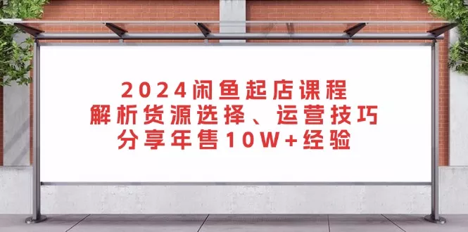 2024闲鱼起店课程：解析货源选择、运营技巧，分享年售10W+经验-山河网创