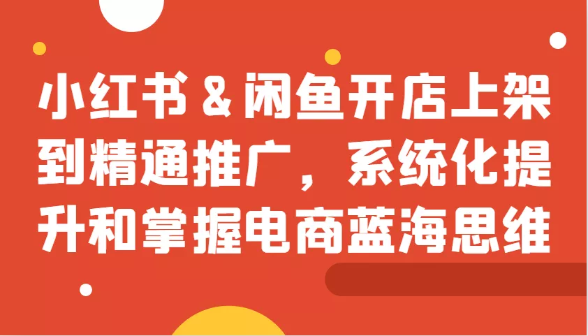 小红书&闲鱼开店上架到精通推广，系统化提升和掌握电商蓝海思维-山河网创
