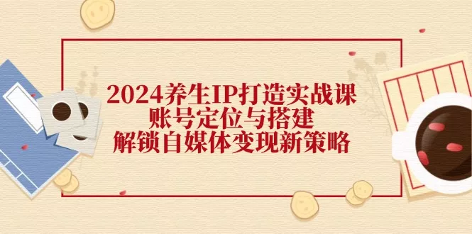 2024养生IP打造实战课：账号定位与搭建，解锁自媒体变现新策略-山河网创