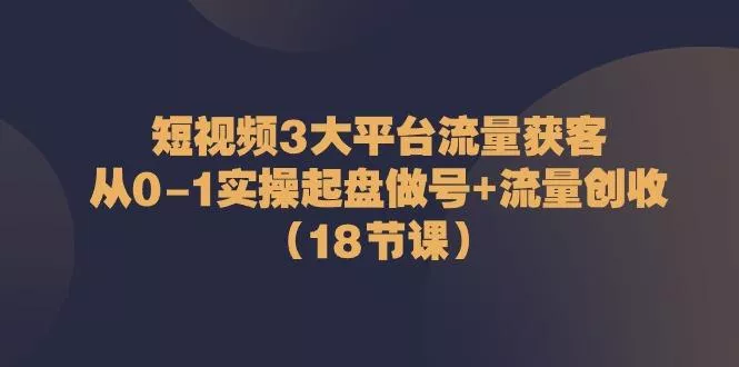 短视频3大平台流量获客：从0-1实操起盘做号+流量创收(18节课)-山河网创