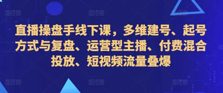 直播操盘手线下课，多维建号、起号方式与复盘、运营型主播、付费混合投放、短视频流量叠爆-山河网创