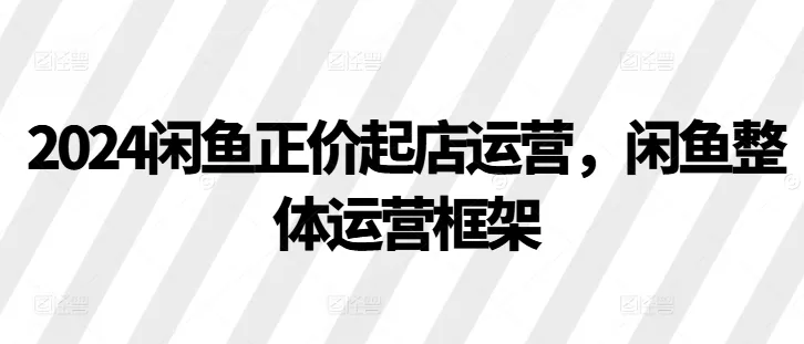 2024闲鱼正价起店运营，闲鱼整体运营框架-山河网创