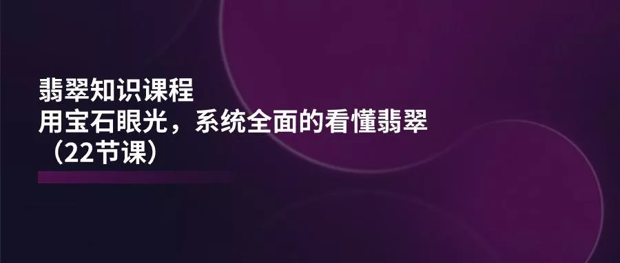 翡翠知识课程，用宝石眼光，系统全面的看懂翡翠(22节课-山河网创