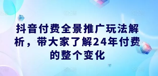 抖音付费全景推广玩法解析，带大家了解24年付费的整个变化-山河网创