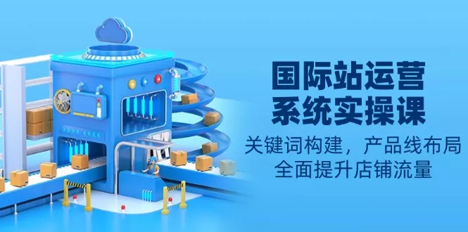 国际站运营系统实操课：关键词构建，产品线布局，全面提升店铺流量-山河网创