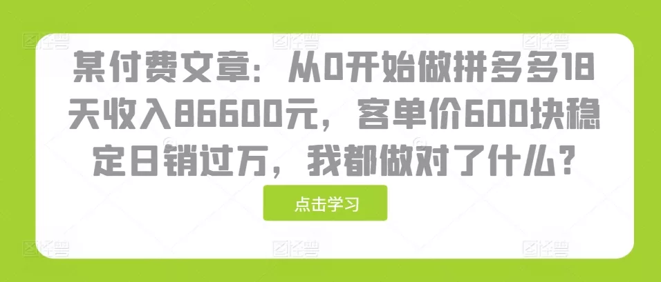 某付费文章：从0开始做拼多多18天收入86600元，客单价600块稳定日销过万，我都做对了什么?-山河网创