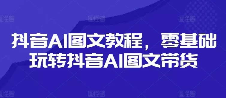 抖音AI图文教程，零基础玩转抖音AI图文带货-山河网创